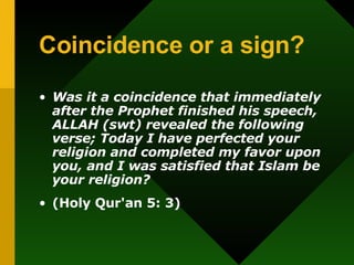 Coincidence or a sign? Was it a coincidence that immediately after the Prophet finished his speech, ALLAH (swt) revealed the following verse; Today I have perfected your religion and completed my favor upon you, and I was satisfied that Islam be your religion? (Holy Qur'an   5: 3) 