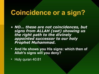 Coincidence or a sign? NO… these are not coincidences, but signs from ALLAH (swt) showing us the right path to the divinely appointed successor to our holy Prophet Muhammad . And He shows you His signs: which then of Allah's signs will you deny? Holy quran 40:81 