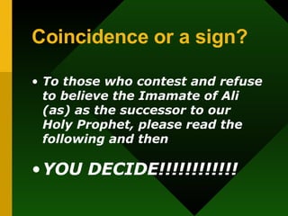 Coincidence or a sign?   To those who contest and refuse to believe the Imamate of Ali (as) as the successor to our Holy Prophet, please read the following and then  YOU DECIDE!!!!!!!!!!!! 