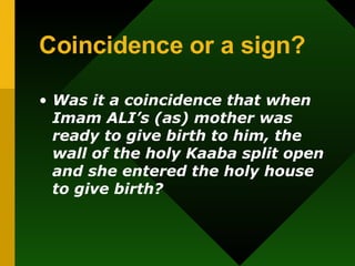 Coincidence or a sign?   Was it a coincidence that when Imam ALI’s (as) mother was ready to give birth to him, the wall of the holy Kaaba split open and she entered the holy house to give birth? 