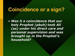 Coincidence or a sign? Was it a coincidence that our holy Prophet (pbuh)   took Ali (as) under his direct care and personal supervision and was brought up in the Prophet’s household? 