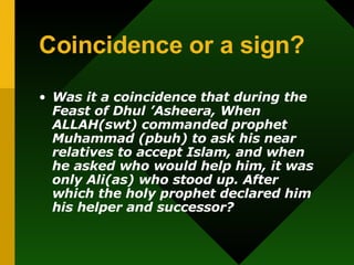 Coincidence or a sign? Was it a coincidence that during the  Feast of Dhul ’Asheera, When ALLAH(swt) commanded prophet Muhammad (pbuh) to ask his near relatives to accept Islam, and when he asked who would help him, it was only Ali(as) who stood up. After which the holy prophet declared him his helper and successor?   