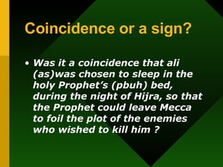 Coincidence or a sign? Was  it a coincidence that ali (as)was chosen to sleep in the holy Prophet’s (pbuh) bed, during the night of Hijra, so that the Prophet could leave Mecca to foil the plot of the enemies who wished to kill him ?  