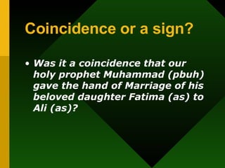 Coincidence or a sign? Was it a coincidence that our holy prophet Muhammad (pbuh) gave the hand of Marriage of his beloved daughter Fatima (as) to Ali (as)? 