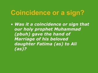 Coincidence or a sign? Was it a coincidence or sign that our holy prophet Muhammad (pbuh) gave the hand of Marriage of his beloved daughter Fatima (as) to Ali (as)? 