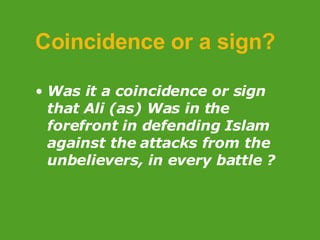 Coincidence or a sign? Was it a coincidence or sign that Ali (as) Was in the forefront in defending Islam against the attacks from the unbelievers,   in every battle ? 