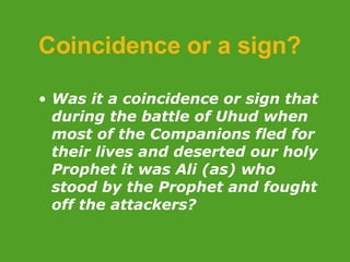 Coincidence or a sign? Was it a coincidence or sign that during the battle of Uhud when most of the Companions fled for their lives and deserted our holy Prophet it was Ali (as) who stood by the Prophet and fought off the attackers? 