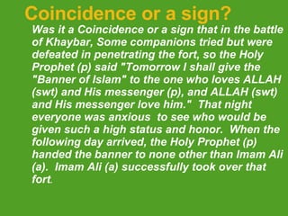 Coincidence or a sign? Was it a Coincidence or a sign that in the battle of Khaybar, Some companions tried but were defeated in penetrating the fort, so the Holy Prophet (p) said "Tomorrow I shall give the "Banner of Islam" to the one who loves ALLAH (swt) and His messenger (p), and ALLAH (swt) and His messenger love him."  That night everyone was anxious  to see who would be given such a high status and honor.  When the following day arrived, the Holy Prophet (p) handed the banner to none other than Imam Ali (a).  Imam Ali (a) successfully took over that fort .  