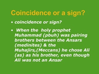 Coincidence or a sign? coincidence or sign? When the  holy prophet Muhammad (pbuh) was pairing brothers between the Ansars (medinites) & the Muhajirs,(Meccans) he chose Ali (as) as his brother, even though Ali was not an Ansar 