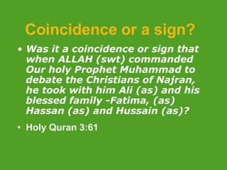 Coincidence or a sign? Was it a coincidence or sign that when ALLAH (swt) commanded Our holy Prophet Muhammad to debate the Christians of Najran, he took with him Ali (as) and his blessed family -Fatima, (as) Hassan (as) and Hussain (as)? Holy Quran 3:61 