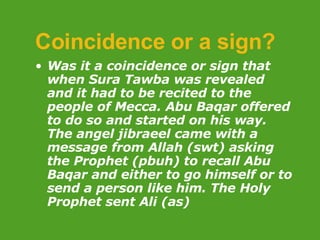 Coincidence or a sign? Was it a coincidence or sign that when Sura Tawba was revealed and it had to be recited to the people of Mecca. Abu Baqar offered to do so and started on his way. The angel jibraeel came with a message from Allah (swt) asking the Prophet (pbuh) to recall Abu Baqar and either to go himself or to send a person like him. The Holy Prophet sent Ali (as) 