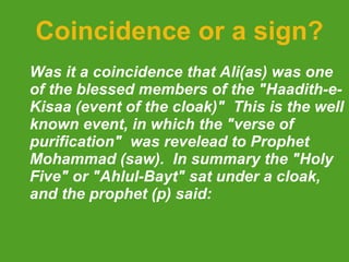 Coincidence or a sign? Was it a coincidence that Ali(as) was one of the blessed members of the "Haadith-e-Kisaa (event of the cloak)"  This is the well known event, in which the "verse of purification"  was revelead to Prophet Mohammad (saw).  In summary the "Holy Five" or "Ahlul-Bayt" sat under a cloak, and the prophet (p) said: 