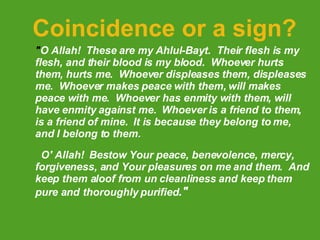 Coincidence or a sign? " O Allah!  These are my Ahlul-Bayt.  Their flesh is my flesh, and their blood is my blood.  Whoever hurts them, hurts me.  Whoever displeases them, displeases me.  Whoever makes peace with them, will makes peace with me.  Whoever has enmity with them, will have enmity against me.  Whoever is a friend to them, is a friend of mine.  It is because they belong to me, and I belong to them.                         O' Allah!  Bestow Your peace, benevolence, mercy, forgiveness, and Your pleasures on me and them.  And keep them aloof from un cleanliness and keep them pure and   thoroughly purified ." 
