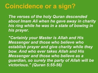 Coincidence or a sign? The verses of the holy Quran descended about Imam Ali when he gave away in charity his ring while he was in a state of bowing in his prayer.  "Certainly your Master is Allah and His Messenger and those who believe who establish prayer and give charity while they bow. And who ever takes Allah and His Messenger and those who believe as a guardian, so surely the party of Allah will be victorious." (Quran 5:55-56)   