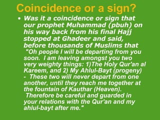Coincidence or a sign? Was it a coincidence or sign that our prophet Muhammad (pbuh) on his way back from his final Hajj stopped at Ghadeer and said, before thousands of Muslims that    "Oh people I will be departing from you soon.  I am leaving amongst you two very weighty things: 1)The Holy Qur'an al Kareem, and 2) My Ahlul-Bayt (progeny) -  These two will never depart from one another, until they reach me together at the fountain of Kauthar (Heaven).  Therefore be careful and guarded in your relations with the Qur'an and my ahlul-bayt after me."  