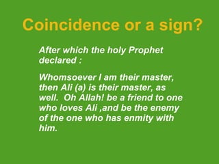 Coincidence or a sign? After which the holy Prophet declared : Whomsoever I am their master, then Ali (a) is their master, as well.  Oh Allah! be a friend to one who loves Ali ,and be the enemy of the one who has enmity with him.     