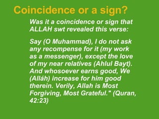 Coincidence or a sign? Was it a coincidence or sign that ALLAH swt revealed this verse: Say (O Muhammad), I do not ask any recompense for it (my work as a messenger), except the love of my near relatives (Ahlul Bayt). And whosoever earns good, We (Alláh) increase for him good therein. Verily, Allah is Most Forgiving, Most Grateful." (Quran, 42:23)  