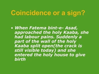 Coincidence or a sign?   When Fatema bint-e- Asad, approached the holy Kaaba, she had labour pains. Suddenly a part of the wall of the holy Kaaba split open(the crack is still visible today) and she entered the holy house to give birth 