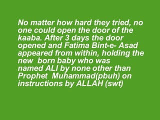 No matter how hard they tried, no one could open the door of the kaaba. After 3 days the door opened and Fatima Bint-e- Asad appeared from within, holding the new  born baby who was  named ALI by none other than  Prophet  Muhammad(pbuh) on instructions by ALLAH (swt) 
