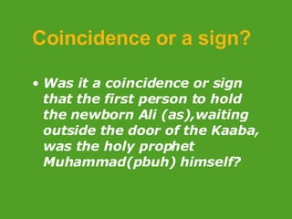 Coincidence or a sign? Was it a coincidence or sign that the first person to hold the newborn Ali (as),waiting outside the door of the Kaaba, was the holy prophet Muhammad(pbuh) himself? 
