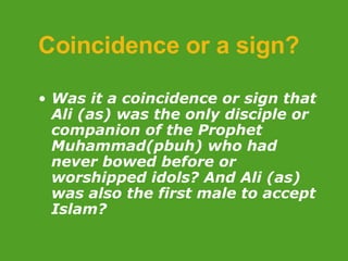 Coincidence or a sign? Was it a coincidence or sign that Ali (as) was the only disciple or companion of the Prophet Muhammad(pbuh) who had never bowed before or worshipped idols? And Ali (as) was also the first male to accept Islam? 