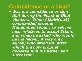 Coincidence or a sign? Was it a coincidence or sign that during the  Feast of Dhul ’Asheera, When ALLAH(swt) commanded prophet Muhammad (pbuh) to ask his near relatives to accept Islam, and when he asked who would be his helper, it was only Ali(as) who stood up. After which the holy prophet declared him his helper and successor?   