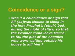 Coincidence or a sign? Was  it a coincidence or sign that Ali (as)was chosen to sleep in the holy Prophet’s (pbuh) bed, during the night of Hijra, so that the Prophet could leave Mecca to foil the plot of the enemies who were waiting outside his house to kill him ?  