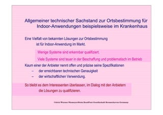 Allgemeiner technischer Sachstand zur Ortsbestimmung für
     Indoor-Anwendungen beispielsweise im Krankenhaus

Eine Vielfalt von bekannten Lösungen zur Ortsbestimmung
        ist für Indoor-Anwendung im Markt.

        Wenige Systeme sind erkennbar qualifiziert.
        Viele Systeme sind teuer in der Beschaffung und problematisch im Betrieb
Kaum einer der Anbieter nennt offen und präzise seine Spezifikationen
   – der erreichbaren technischen Genauigkeit
   – der wirtschaftlichen Verwendung.

So bleibt es dem Interessenten überlassen, im Dialog mit den Anbietern
          die Lösungen zu qualifizieren.

                    ©2010 Werner NiemeyerStein ReadPost Gesellschaft Bremerhaven Germany
 