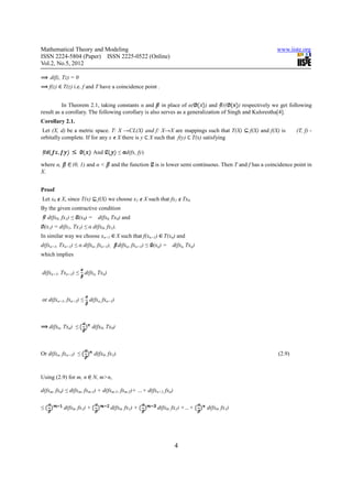 Mathematical Theory and Modeling                                                                                 www.iiste.org
ISSN 2224-5804 (Paper) ISSN 2225-0522 (Online)
Vol.2, No.5, 2012

      d(fz, Tz) = 0
      f(z)   T(z) i.e. f and T have a coincidence point .


          In Theorem 2.1, taking constants α and in place of α(            ) and ((      ) respectively we get following
result as a corollary. The following corollary is also serves as a generalization of Singh and Kulsrestha[4].
Corollary 2.1.
 Let (X, d) be a metric space. T: X →CL(X) and f: X→X are mappings such that T(X)                    f(X) and f(X) is    (T, f) -
orbitally complete. If for any x X there is y X such that f(y) T(x) satisfying

                             And            ≤ d(fx, fy)

where α,         (0, 1) and α <       and the function      is is lower semi continuous. Then T and f has a coincidence point in
X.


Proof
Let x0 X, since T(x)           f(X) we choose x1 X such that fx1 Tx0.
By the given contractive condition
     d(fx0, fx1) ≤ (x0) =      d(fx0, Tx0) and
    (x1) = d(fx1, Tx1) ≤ α d(fx0, fx1).
In similar way we choose xn+1              X such that f(xn+1)   T(xn) and
d(fxn+1, Txn+1) ≤ α d(fxn, fxn+1),          d(fxn, fxn+1) ≤ (xn) =   d(fxn, Txn)
which implies


d(fxn+1, Txn+1) ≤ d(fxn, Txn)



or d(fxn+1, fxn+2) ≤ d(fxn, fxn+1)



      d(fxn, Txn) ≤          d(fx0, Tx0)



Or d(fxn, fxn+1) ≤           d(fx0, fx1).                                                                        (2.9)



Using (2.9) for m, n         N, m>n,

d(fxm, fxn) ≤ d(fxm, fxm-1) + d(fxm-1, fxm-2)+ …+ d(fxn+1, fxn)

≤            d(fx0, fx1) +           d(fx0, fx1) +           d(fx0, fx1) +…+       d(fx0, fx1)




                                                                      4
 