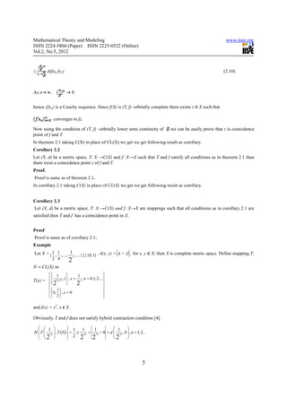 Mathematical Theory and Modeling                                                                              www.iiste.org
ISSN 2224-5804 (Paper) ISSN 2225-0522 (Online)
Vol.2, No.5, 2012


≤        d(fx0, fx1)                                                                                         (2.10)



As n       ,


hence {fxn} is a Cauchy sequence. Since f(X) is (T, f) -orbitally complete there exists z      X such that

               converges to fz.

Now using the condition of (T, f) –orbitally lower semi continuity of            we can be easily prove that z is coincidence
point of f and T.
In theorem 2.1 taking C(X) in place of CL(X) we get we get following result as corollary.
Corollary 2.2
Let (X, d) be a metric space. T: X →C(X) and f: X→X such that T and f satisfy all conditions as in theorem 2.1 then
there exist a coincidence point z of f and T.
Proof.
Proof is same as of theorem 2.1.
In corollary 2.1 taking C(X) in place of CL(X) we get we get following result as corollary.


Corollary 2.3
Let (X, d) be a metric space. T: X →C(X) and f: X→X are mappings such that all conditions as in corollary 2.1 are
satisfied then T and f has a coincidence point in X.


Proof
Proof is same as of corollary 2.1.
Example
Let X = { 1 , 1 , ..., 1 , ...} U {0,1} , d(x, y) =   x − y , for x, y X; then X is complete metric space. Define mapping T:
                        n
          2 4         2
X→ CL(X) as
        1
                  
                          1                 
        2 n+ 2 ,1 , x = n , n = 0,1, 2,...
T(x) = 
                                           
        2              2                  
        1                                 
       0, 2  , x = 0                      
                                          

and f(x) = x2, x X.

Obviously, T and f does not satisfy hybrid contraction condition [4].

    1                 1   1     1            1       
H  T  2 n  , T ( 0 )  = ≥ 2 n = 2 n − 0 = d  2 n , 0  , n = 1, 2..
                      2                              
   2                     2 2                2        




                                                                      5
 