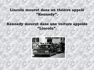 Lincoln mourut dans un théâtre appelé ”Kennedy”. Kennedy mourut dans une voiture appelée “Lincoln”. 
