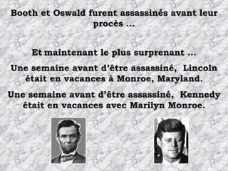 Booth et Oswald furent assassinés avant leur procès ... Une semaine avant d’être assassiné,  Lincoln était en vacances à Monroe, Maryland. Et   maintenant le plus surprenant ... Une semaine avant d’être assassiné,  Kennedy était en vacances avec Marilyn Monroe. 