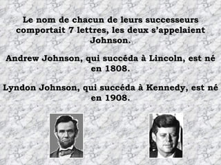 Le nom de chacun de leurs successeurs comportait 7 lettres, les deux s’appelaient Johnson. Andrew Johnson, qui succéda à Lincoln, est né en 1808. Lyndon Johnson, qui succéda à Kennedy, est né en 1908. 
