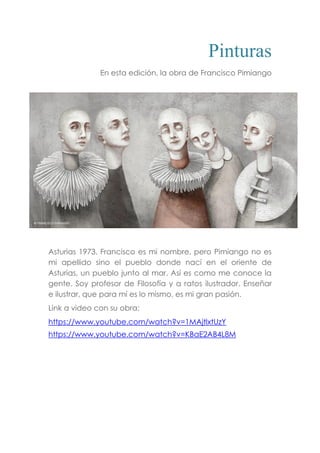 Pinturas
En esta edición, la obra de Francisco Pimiango
Asturias 1973. Francisco es mi nombre, pero Pimiango no es
mi apellido sino el pueblo donde nací en el oriente de
Asturias, un pueblo junto al mar. Así es como me conoce la
gente. Soy profesor de Filosofía y a ratos ilustrador. Enseñar
e ilustrar, que para mí es lo mismo, es mi gran pasión.
Link a video con su obra:
https://www.youtube.com/watch?v=1MAjtlxtUzY
https://www.youtube.com/watch?v=KBaE2AB4L8M
 
