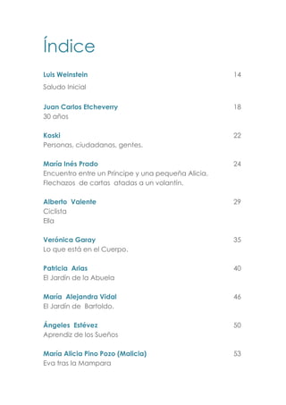Índice
Luis Weinstein 14
Saludo Inicial
Juan Carlos Etcheverry 18
30 años
Koski 22
Personas, ciudadanos, gentes.
María Inés Prado 24
Encuentro entre un Príncipe y una pequeña Alicia.
Flechazos de cartas atadas a un volantín.
Alberto Valente 29
Ciclista
Ella
Verónica Garay 35
Lo que está en el Cuerpo.
Patricia Arias 40
El Jardín de la Abuela
María Alejandra Vidal 46
El Jardín de Bartoldo.
Ángeles Estévez 50
Aprendiz de los Sueños
María Alicia Pino Pozo (Malicia) 53
Eva tras la Mampara
 