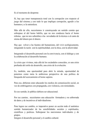 Es el momento de despertar.
Sí, hay que tener transparencia total con la corrupción con respecto al
juego del sistema y con todo lo que implique corrupción, agredir a los
humanos y a la naturaleza.
Más allá de ello, necesitamos ir construyendo un sentido común que
sobrepase al del homo habilis, que no nos conduzca hacia el homo
robotus, que no nos subordine a las novedades de la técnica o al canto de
sirena del dinero por el dinero.
Hay que volver a las fuentes del humanismo, del vivir ecológicamente,
integrando la razón con la espiritualidad, con la ética, con la afectividad.
Integrando el desarrollo personal con la convivencia, con el diálogo y con
la colaboración al desarrollo humano.
La crisis que vivimos, más allá de los escándalos conocidos, es una crisis
profunda del estilo de desarrollo, una crisis de la evolución.
Es, también, una oportunidad para abrir la mirada, oportunidad de
ponernos como meta la ambiciosa perspectiva de una política de
búsqueda del acercamiento al homo sapiens.
Para eso, debieran estar educando los medios de comunicación social, en
vez de embriagarnos con propaganda, con violencia, con nimiedades.
En ese sentido, lo público debiera ser educacional.
Por ese camino, necesitamos una educación formadora y no atiborrada
de datos y de incentivos al individualismo.
Para lograr ese cambio, es imperativo poner en acción todo el auténtico
sentido humanizador de las sensibilidades sociales y espirituales,
científicas y poéticas. Sobrepasar los narcisismos individuales y de
grupos.
Integrar el desarrollo personal y el cambio cultural.
 