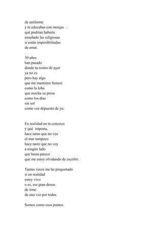 de uniforme
y te educabas con monjas …
qué podrían haberte
enseñado las religiosas
si están imposibilitadas
de amar.
30 años
han pasado
donde tu rostro de ayer
ya no es
pero hay algo
que me mantiene frenesí
como la loba
que asecha su presa
como los días
sin sol
como vos depuesto de yo.
En realidad no te conozco
y qué importa,
hace tanto que no veo
el mar tampoco
hace tanto que no voy
a ningún lado
que hasta parece
que me estoy olvidando de escribir.
Tantas veces me he preguntado
si en realidad
estoy vivo
o es, ese gran deseo
de irme
de una vez por todas.
Somos como esos puntos
 