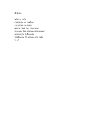 de todo.
Miro al cielo
clamando un cambio,
encontrar esa mujer
que se llevó mis emociones
pero que ésta ame con intensidad
no importa la historia
finalmente 30 años no son nada
O sí?
 