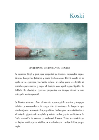 Koski
¿PERSONAS, CIUDADANOS, GENTE?
Se anunció, llegó y pasó una tempestad de truenos, estruendos, rayos,
diluvio. Los perros ladraron y nadie les hizo caso. Llovió donde no se
usaba ni se esperaba. No había techos, ni calles como es debido ni
embalses para ahorrar y regar el desierto con aquel regalo líquido. Se
hablaba de diecisiete represas propuestas en tiempo virtual y uno
entregado en tiempo real.
Se llamó a evacuar. Pero el torrente se encargó de arrastrar y empujar
cabañas y contenedores de carga con pretensiones de hogares, que
nadaban junto a automóviles pequeñitos, hechos para rutas civilizadas o
al lado de gigantes de acoplado y veinte ruedas, ya sin ambiciones de
“todo terreno” o de avanzar en medio del desastre. Todos se convirtieron
en boyas inútiles pero visibles, o sepultadas en medio del barro que
rugía:
 