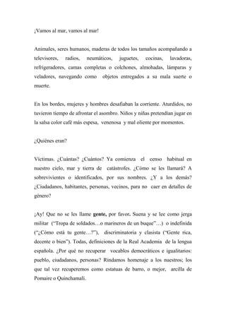 ¡Vamos al mar, vamos al mar!
Animales, seres humanos, maderas de todos los tamaños acompañando a
televisores, radios, neumáticos, juguetes, cocinas, lavadoras,
refrigeradores, camas completas o colchones, almohadas, lámparas y
veladores, navegando como objetos entregados a su mala suerte o
muerte.
En los bordes, mujeres y hombres desafiaban la corriente. Aturdidos, no
tuvieron tiempo de afrontar el asombro. Niños y niñas pretendían jugar en
la salsa color café más espesa, venenosa y mal oliente por momentos.
¿Quiénes eran?
Víctimas. ¿Cuántas? ¿Cuántos? Ya comienza el censo habitual en
nuestro cielo, mar y tierra de catástrofes. ¿Cómo se les llamará? A
sobrevivientes o identificados, por sus nombres. ¿Y a los demás?
¿Ciudadanos, habitantes, personas, vecinos, para no caer en detalles de
género?
¡Ay! Que no se les llame gente, por favor. Suena y se lee como jerga
militar (“Tropa de soldados…o marineros de un buque”…) o indefinida
(“¿Cómo está tu gente…?”), discriminatoria y clasista (“Gente rica,
decente o bien”). Todas, definiciones de la Real Academia de la lengua
española. ¿Por qué no recuperar vocablos democráticos e igualitarios:
pueblo, ciudadanos, personas? Rindamos homenaje a los nuestros; los
que tal vez recuperemos como estatuas de barro, o mejor, arcilla de
Pomaire o Quinchamalí.
 