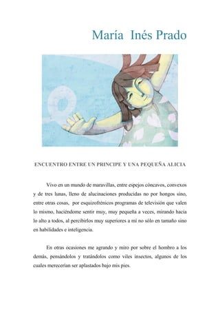 María Inés Prado
ENCUENTRO ENTRE UN PRINCIPE Y UNA PEQUEÑA ALICIA
Vivo en un mundo de maravillas, entre espejos cóncavos, convexos
y de tres lunas, lleno de alucinaciones producidas no por hongos sino,
entre otras cosas, por esquizofrénicos programas de televisión que valen
lo mismo, haciéndome sentir muy, muy pequeña a veces, mirando hacia
lo alto a todos, al percibirlos muy superiores a mí no sólo en tamaño sino
en habilidades e inteligencia.
En otras ocasiones me agrando y miro por sobre el hombro a los
demás, pensándolos y tratándolos como viles insectos, algunos de los
cuales merecerían ser aplastados bajo mis pies.
 
