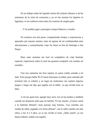 En un trabajo arduo he logrado reírme del carácter altanero y de las
amenazas de la reina de corazones y ya no me asustan los lagartos ni
lagartijas, ni me seducen como antes las sonrisas de ningún gato.
…Y he podido jugar a perseguir conejos blancos y rosados.
En contacto con mis pares, compartiendo tiempo y experiencias y
apoyados por nuestro mentor, trato de apartar de mi cotidianeidad estas
alucinaciones y semanalmente viajo los lunes en bus de Santiago a Isla
Negra.
Hace unas semanas me tocó un compañero de viaje bastante
especial, experiencia sobre la cual me gustaría compartir con ustedes mi
asombro.
Una risa cantarina me hizo reparar en quien estaba sentado a mi
lado. Feliz porque había Wi Fi hacía funcionar su tablet, pero saliendo del
terminal éste se esfumó y en lugar de molestarse me explicó algunos
juegos y luego me dijo que jugaba con la tablet ya que olvidó traer su
libro.
A mí me gusta leer, agregó muy serio, leo en las noches y también
cuando me despierto antes que mi familia. Yo leo mucho, ¿Conoce usted
a la Gabriela Mistral?, tiene poesías muy bonitas, “Las estrellas son
rondas de niñas, jugando a la tierra abrazar”, me la sabía cuando era más
chico, a los 4 a 5 años, ya se me olvidó el resto. ¿Sabe usted?, yo me
llamo Gabriel, señaló con orgullo.
 