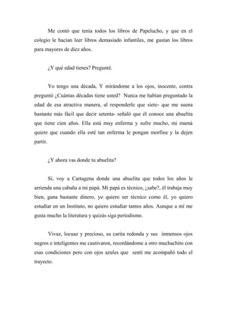 Me contó que tenía todos los libros de Papelucho, y que en el
colegio le hacían leer libros demasiado infantiles, me gustan los libros
para mayores de diez años.
¿Y qué edad tienes? Pregunté.
Yo tengo una década, Y mirándome a los ojos, inocente, contra
preguntó ¿Cuántas décadas tiene usted? Nunca me habían preguntado la
edad de esa atractiva manera, al responderle que siete- que me suena
bastante más fácil que decir setenta- señaló que él conoce una abuelita
que tiene cien años. Ella está muy enferma y sufre mucho, mi mamá
quiere que cuando ella esté tan enferma le pongan morfina y la dejen
partir.
¿Y ahora vas donde tu abuelita?
Sí, voy a Cartagena donde una abuelita que todos los años le
arrienda una cabaña a mi papá. Mi papá es técnico, ¿sabe?, él trabaja muy
bien, gana bastante dinero, yo quiero ser técnico como él, yo quiero
estudiar en un Instituto, no quiero estudiar tantos años. Aunque a mí me
gusta mucho la literatura y quizás siga periodismo.
Vivaz, locuaz y precioso, su carita redonda y sus inmensos ojos
negros e inteligentes me cautivaron, recordándome a otro muchachito con
esas condiciones pero con ojos azules que sentí me acompañó todo el
trayecto.
 