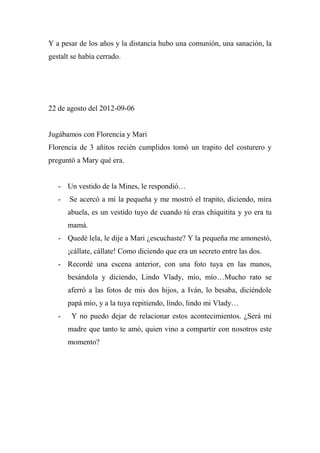 Y a pesar de los años y la distancia hubo una comunión, una sanación, la
gestalt se había cerrado.
22 de agosto del 2012-09-06
Jugábamos con Florencia y Mari
Florencia de 3 añitos recién cumplidos tomó un trapito del costurero y
preguntó a Mary qué era.
- Un vestido de la Mines, le respondió…
- Se acercó a mí la pequeña y me mostró el trapito, diciendo, mira
abuela, es un vestido tuyo de cuando tú eras chiquitita y yo era tu
mamá.
- Quedé lela, le dije a Mari ¿escuchaste? Y la pequeña me amonestó,
¡cállate, cállate! Como diciendo que era un secreto entre las dos.
- Recordé una escena anterior, con una foto tuya en las manos,
besándola y diciendo, Lindo Vlady, mío, mío…Mucho rato se
aferró a las fotos de mis dos hijos, a Iván, lo besaba, diciéndole
papá mío, y a la tuya repitiendo, lindo, lindo mi Vlady…
- Y no puedo dejar de relacionar estos acontecimientos. ¿Será mi
madre que tanto te amó, quien vino a compartir con nosotros este
momento?
 