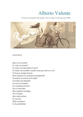 Alberto Valente
(Ciclista, peregrino del pedal y de la vida) 13 de junio de 2006
CICLISTA
Qué es ser ciclista?
Es estar en camino?
Es sentir sed esperando el oasis?
Es andar con asombro viendo cosas que otros no ven?
Es buscar siempre buscar,
Para satisfacer la constante incompletud?
Encontrar la certeza de la duda?
Escuchar una llamada?
Es ser en el tiempo?
Un constante devenir?
No es retroceder
Que significa nostalgia.
No es repetir
Que suma rutinas.
Es avanzar
Dejar acontecer,
Es la posibilidad
 