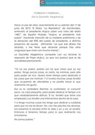 POBREZAS Y POBREZAS…
(De la Gacetilla Alegrémica)
Hace un par de años, exactamente en su edición del 17 de
junio de 2012, El Diario “La República” de Montevideo,
entrevistó al presidente Mujica sobre una nota del diario
“ABC” de España titulada “Mujica, el presidente más
pobre”, haciendo mención de su modesto patrimonio y de
la donación del 90% del sueldo de presidente, a distintos
proyectos de ayuda, afirmando “ya que ese dinero me
alcanza, y me tiene que alcanzar porque hay otros
uruguayos que viven con mucho menos”.
La Gacetilla Alegrémica comparte con sus lectores la
respuesta de Pepe Mujica, ya que nos parece que es de
actualidad permanente:
“Yo no soy pobre, pobres son los que creen que yo soy
pobre. Tengo pocas cosas, es cierto, las mínimas, pero sólo
para poder ser rico. Quiero tener tiempo para dedicarlo a
las cosas que me motivan. Y si tuviera muchas cosas tendría
que ocuparme de atenderlas y no podría hacer lo que
realmente me gusta.
Esa es la verdadera libertad, la austeridad, el consumir
poco. La casa pequeña, para poder dedicar el tiempo a lo
que verdaderamente disfruto. Si no, tendría que tener una
empleada y ya tendría una interventora dentro de la casa.
Y si tengo muchas cosas me tengo que dedicar a cuidarlas
para que no me las lleven. No, con tres piecitas me alcanza.
Les pasamos la escoba entre la vieja y yo; y ya, se acabó.
Entonces sí tenemos tiempo para lo que realmente nos
entusiasma.
No somos pobres.”
Sección: PENSAMIENTOS AZULES Y CO.INCIDENTESC
 