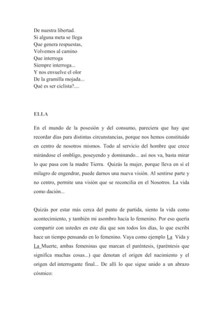 De nuestra libertad.
Si alguna meta se llega
Que genera respuestas,
Volvemos al camino
Que interroga
Siempre interroga...
Y nos envuelve el olor
De la gramilla mojada...
Qué es ser ciclista?....
ELLA
En el mundo de la posesión y del consumo, pareciera que hay que
recordar días para distintas circunstancias, porque nos hemos constituido
en centro de nosotros mismos. Todo al servicio del hombre que crece
mirándose el ombligo, poseyendo y dominando... así nos va, basta mirar
lo que pasa con la madre Tierra. Quizás la mujer, porque lleva en sí el
milagro de engendrar, puede darnos una nueva visión. Al sentirse parte y
no centro, permite una visión que se reconcilia en el Nosotros. La vida
como dación...
Quizás por estar más cerca del punto de partida, siento la vida como
acontecimiento, y también mi asombro hacia lo femenino. Por eso quería
compartir con ustedes en este día que son todos los días, lo que escribí
hace un tiempo pensando en lo femenino. Vaya como ejemplo La Vida y
La Muerte, ambas femeninas que marcan el paréntesis, (paréntesis que
significa muchas cosas...) que denotan el origen del nacimiento y el
origen del interrogante final... De allí lo que sigue unido a un abrazo
cósmico:
 