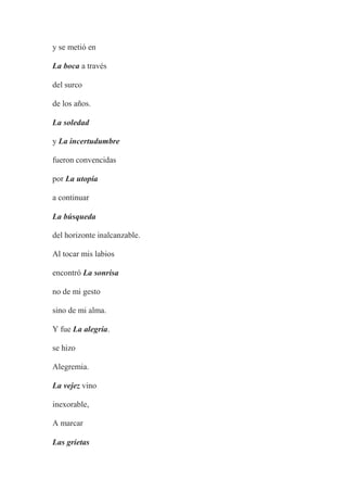 y se metió en
La boca a través
del surco
de los años.
La soledad
y La incertudumbre
fueron convencidas
por La utopía
a continuar
La búsqueda
del horizonte inalcanzable.
Al tocar mis labios
encontró La sonrisa
no de mi gesto
sino de mi alma.
Y fue La alegría.
se hizo
Alegremia.
La vejez vino
inexorable,
A marcar
Las grietas
 