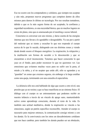 Eso no ocurre con los computadores y celulares, que siempre nos aceptan
y aún más, proponen nuevos programas que compiten dentro de ellos
mismos para darnos lo último en tecnología. Por eso resultan tentadores,
debido a que es la más segura forma de ser aceptado, la confianza y
seguridad recordemos, es una necesidad básica, que en muchos lugares no
existe de plano, sino que es amenazada por el moobing o acoso laboral.
Conectarse es conversar con uno mismo, y darse cuenta de las energías
internas que nos llevan a lo agradable o desagradable. Ya sea por a partir
del malestar que se siente y escuchar lo que nos responde el cuerpo
acerca de lo que le sucede, dialogando con sus distintas zonas y viendo
desde donde ocurre el bloqueo energético. La respiración, la relajación y
la meditación son formas de acceder a lo desconocido y que se
encuentran a nivel inconsciente. Tenemos que hacer consciente lo que
yace en el fondo, para poder reconocer lo que no queremos ver. Las
emociones que evitamos muchas veces para no sufrir son la pena, el
miedo y la rabia, y al no aceptar que están allí, sólo se agrandan y se
“guardan” en zonas que creemos seguras, sin embargo a la larga estallan
como una queja, terminando con una consulta al especialista.
La dolencia sólo nos está hablando de algo que ocurre a otro nivel, una
presión que ya no resiste y que se hace manifiesta en un síntoma físico. El
diálogo con el cuerpo es un entrenamiento que podemos recibir en
nuestra infancia a través de un vínculo de apego sano, manteniéndolo
activo como aprendizaje consciente, durante el resto de la vida. Es
también una actitud meditativa, donde la respiración se vincula a las
emociones, según un patrón específico reconocible. Atender al cuerpo es
necesario para mejorar entonces, la comunicación consigo mismo y con
los demás. Es la convivencia con los otros un descubrimiento cotidiano
que nos hace cambiar, pero también los demás pueden ser un obstáculo,
 