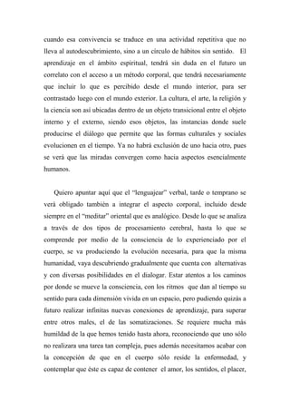 cuando esa convivencia se traduce en una actividad repetitiva que no
lleva al autodescubrimiento, sino a un círculo de hábitos sin sentido. El
aprendizaje en el ámbito espiritual, tendrá sin duda en el futuro un
correlato con el acceso a un método corporal, que tendrá necesariamente
que incluir lo que es percibido desde el mundo interior, para ser
contrastado luego con el mundo exterior. La cultura, el arte, la religión y
la ciencia son así ubicadas dentro de un objeto transicional entre el objeto
interno y el externo, siendo esos objetos, las instancias donde suele
producirse el diálogo que permite que las formas culturales y sociales
evolucionen en el tiempo. Ya no habrá exclusión de uno hacia otro, pues
se verá que las miradas convergen como hacia aspectos esencialmente
humanos.
Quiero apuntar aquí que el “lenguajear” verbal, tarde o temprano se
verá obligado también a integrar el aspecto corporal, incluido desde
siempre en el “meditar” oriental que es analógico. Desde lo que se analiza
a través de dos tipos de procesamiento cerebral, hasta lo que se
comprende por medio de la consciencia de lo experienciado por el
cuerpo, se va produciendo la evolución necesaria, para que la misma
humanidad, vaya descubriendo gradualmente que cuenta con alternativas
y con diversas posibilidades en el dialogar. Estar atentos a los caminos
por donde se mueve la consciencia, con los ritmos que dan al tiempo su
sentido para cada dimensión vivida en un espacio, pero pudiendo quizás a
futuro realizar infinitas nuevas conexiones de aprendizaje, para superar
entre otros males, el de las somatizaciones. Se requiere mucha más
humildad de la que hemos tenido hasta ahora, reconociendo que uno sólo
no realizara una tarea tan compleja, pues además necesitamos acabar con
la concepción de que en el cuerpo sólo reside la enfermedad, y
contemplar que éste es capaz de contener el amor, los sentidos, el placer,
 